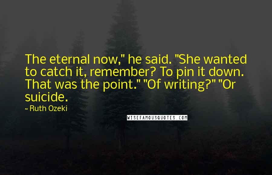 Ruth Ozeki quotes: The eternal now," he said. "She wanted to catch it, remember? To pin it down. That was the point." "Of writing?" "Or suicide.