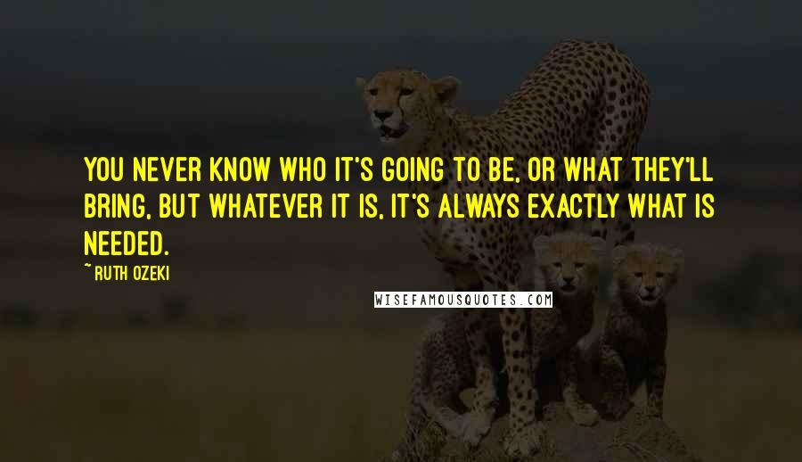 Ruth Ozeki quotes: You never know who it's going to be, or what they'll bring, but whatever it is, it's always exactly what is needed.