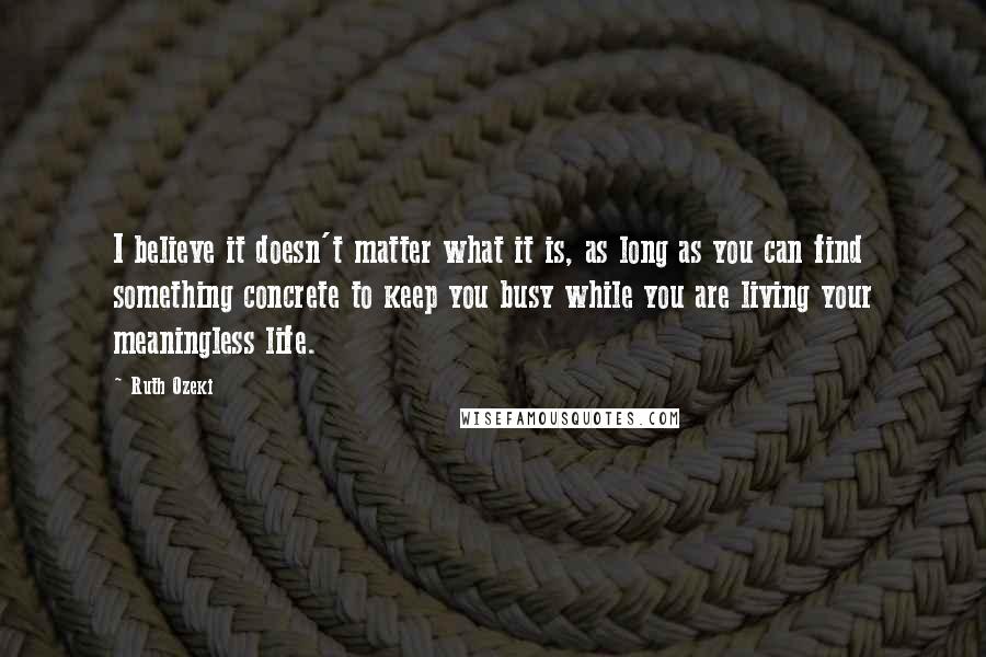 Ruth Ozeki quotes: I believe it doesn't matter what it is, as long as you can find something concrete to keep you busy while you are living your meaningless life.