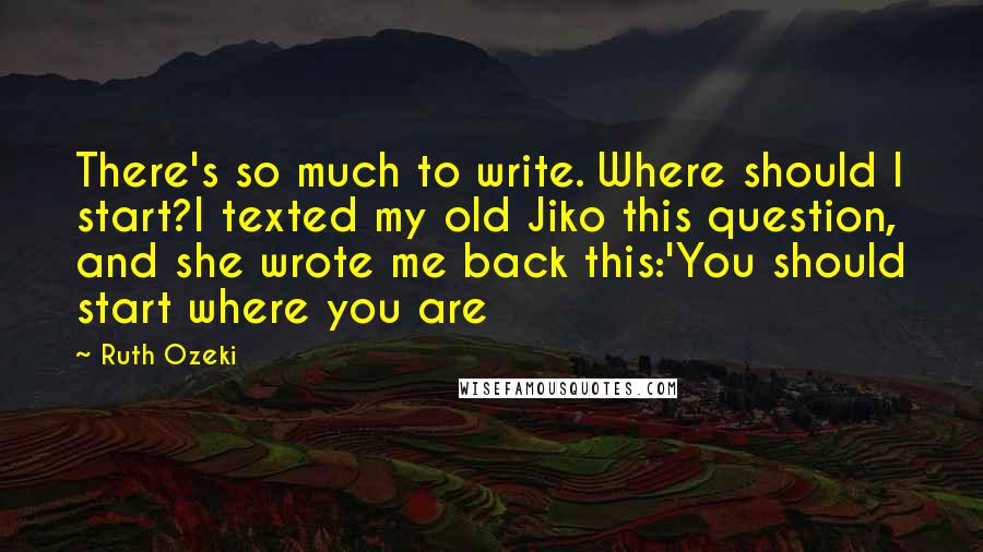 Ruth Ozeki quotes: There's so much to write. Where should I start?I texted my old Jiko this question, and she wrote me back this:'You should start where you are