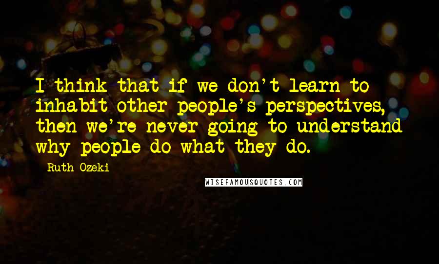 Ruth Ozeki quotes: I think that if we don't learn to inhabit other people's perspectives, then we're never going to understand why people do what they do.