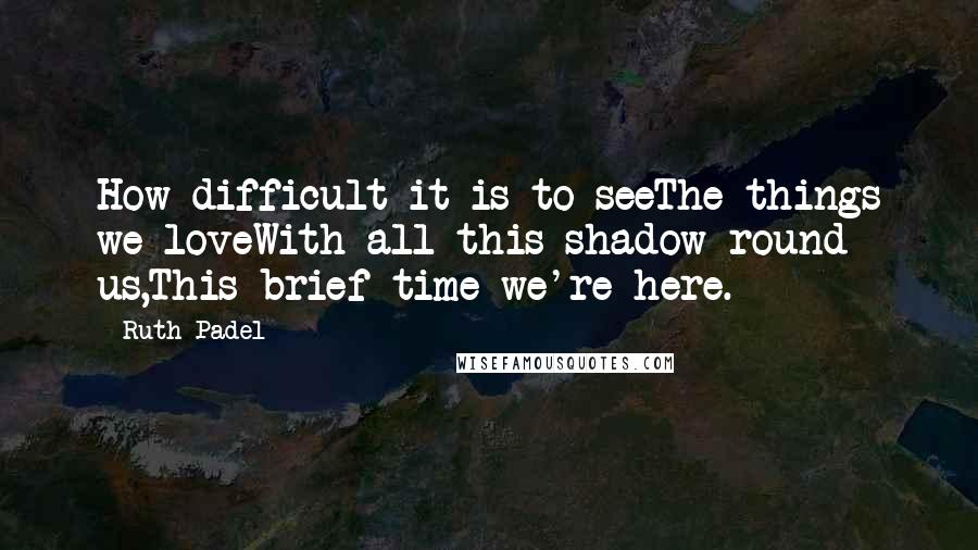 Ruth Padel quotes: How difficult it is to seeThe things we loveWith all this shadow round us,This brief time we're here.