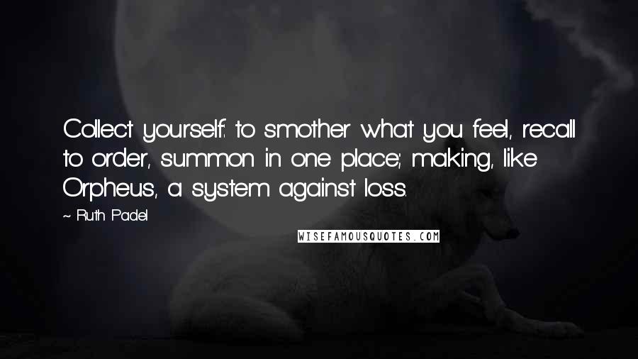 Ruth Padel quotes: Collect yourself: to smother what you feel, recall to order, summon in one place; making, like Orpheus, a system against loss.