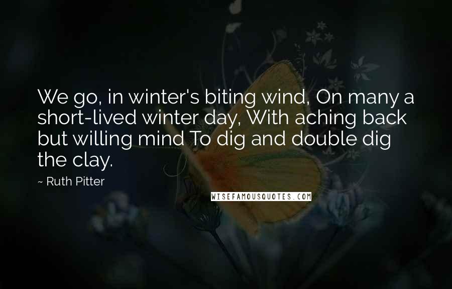 Ruth Pitter quotes: We go, in winter's biting wind, On many a short-lived winter day, With aching back but willing mind To dig and double dig the clay. Ruth Pitter quotes: We go, in winter's biting wind, On many a short-lived winter day, With aching back but willing mind To dig and double dig the clay.