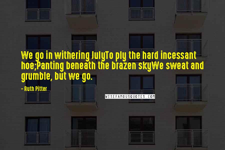 Ruth Pitter quotes: We go in withering JulyTo ply the hard incessant hoe;Panting beneath the brazen skyWe sweat and grumble, but we go. Ruth Pitter quotes: We go in withering JulyTo ply the hard incessant hoe;Panting beneath the brazen skyWe sweat and grumble, but we go.