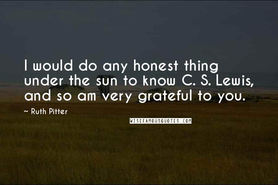Ruth Pitter quotes: I would do any honest thing under the sun to know C. S. Lewis, and so am very grateful to you. Ruth Pitter quotes: I would do any honest thing under the sun to know C. S. Lewis, and so am very grateful to you.