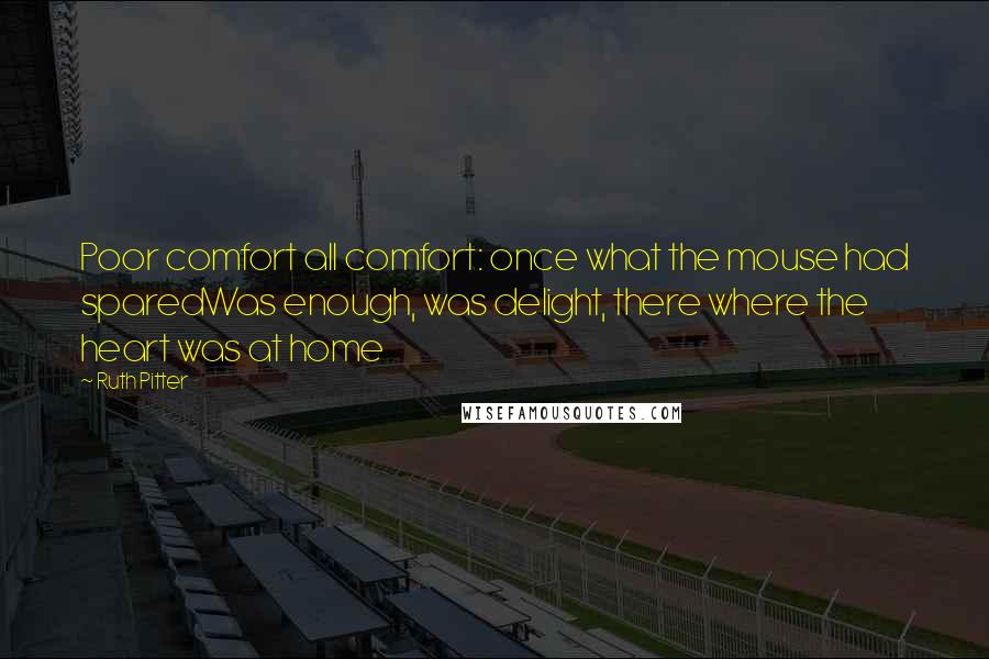 Ruth Pitter quotes: Poor comfort all comfort: once what the mouse had sparedWas enough, was delight, there where the heart was at home Ruth Pitter quotes: Poor comfort all comfort: once what the mouse had sparedWas enough, was delight, there where the heart was at home