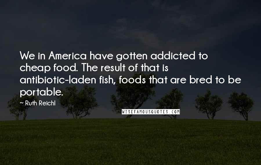 Ruth Reichl quotes: We in America have gotten addicted to cheap food. The result of that is antibiotic-laden fish, foods that are bred to be portable.