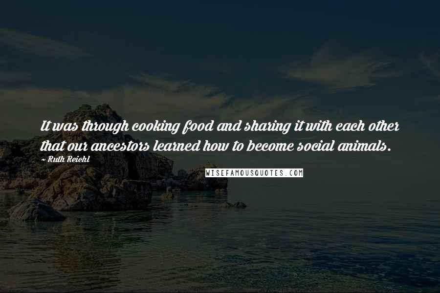 Ruth Reichl quotes: It was through cooking food and sharing it with each other that our ancestors learned how to become social animals.