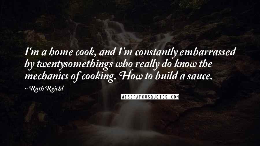 Ruth Reichl quotes: I'm a home cook, and I'm constantly embarrassed by twentysomethings who really do know the mechanics of cooking. How to build a sauce.