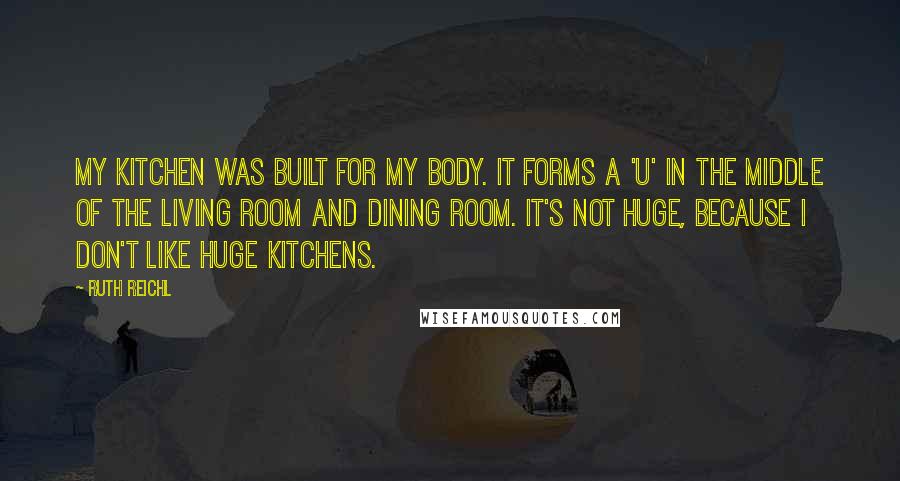 Ruth Reichl quotes: My kitchen was built for my body. It forms a 'U' in the middle of the living room and dining room. It's not huge, because I don't like huge kitchens.