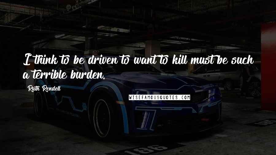 Ruth Rendell quotes: I think to be driven to want to kill must be such a terrible burden.