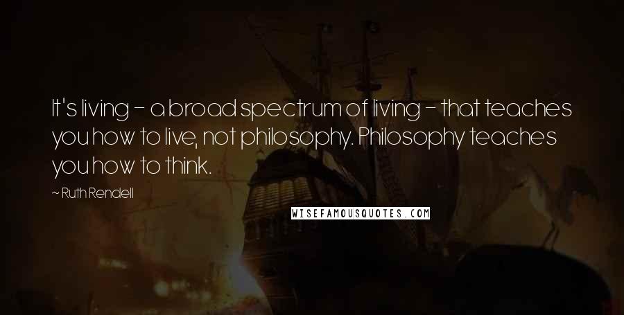 Ruth Rendell quotes: It's living - a broad spectrum of living - that teaches you how to live, not philosophy. Philosophy teaches you how to think.