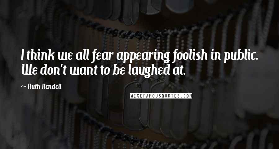 Ruth Rendell quotes: I think we all fear appearing foolish in public. We don't want to be laughed at.