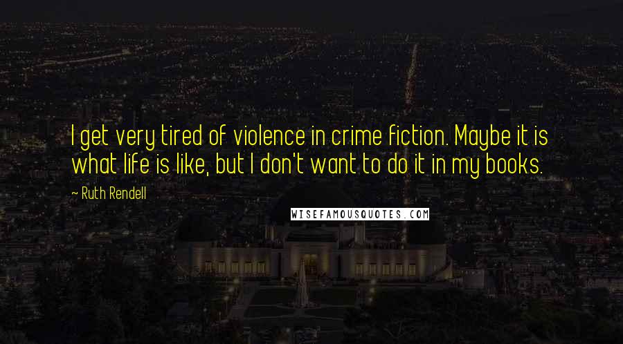 Ruth Rendell quotes: I get very tired of violence in crime fiction. Maybe it is what life is like, but I don't want to do it in my books.