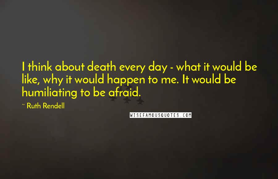 Ruth Rendell quotes: I think about death every day - what it would be like, why it would happen to me. It would be humiliating to be afraid.