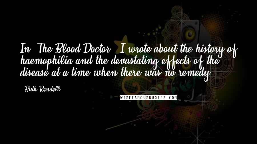 Ruth Rendell quotes: In 'The Blood Doctor,' I wrote about the history of haemophilia and the devastating effects of the disease at a time when there was no remedy.