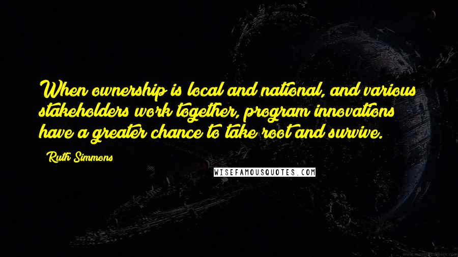 Ruth Simmons quotes: When ownership is local and national, and various stakeholders work together, program innovations have a greater chance to take root and survive.