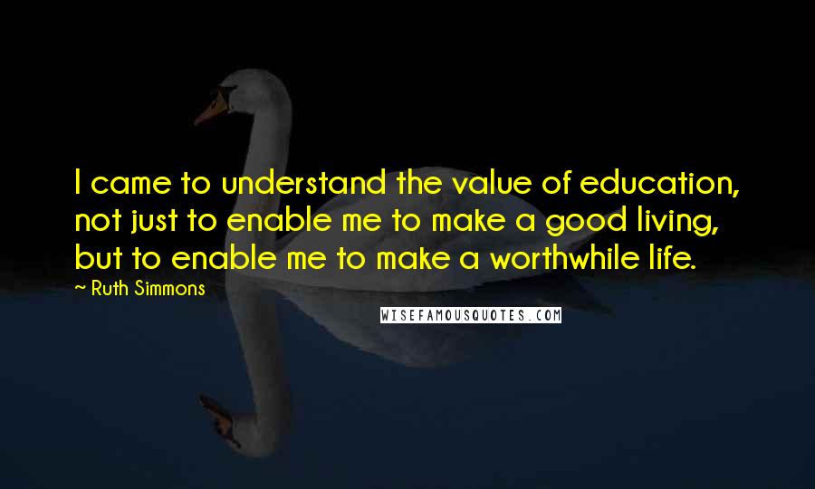 Ruth Simmons quotes: I came to understand the value of education, not just to enable me to make a good living, but to enable me to make a worthwhile life.