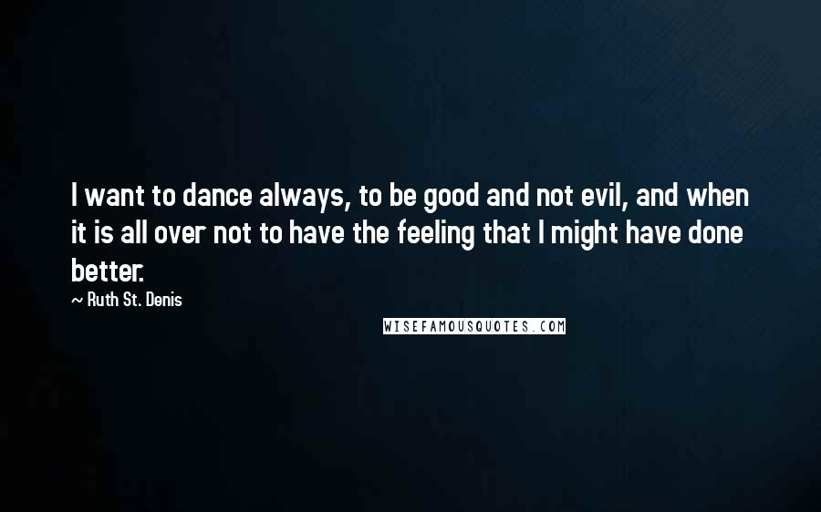 Ruth St. Denis quotes: I want to dance always, to be good and not evil, and when it is all over not to have the feeling that I might have done better.