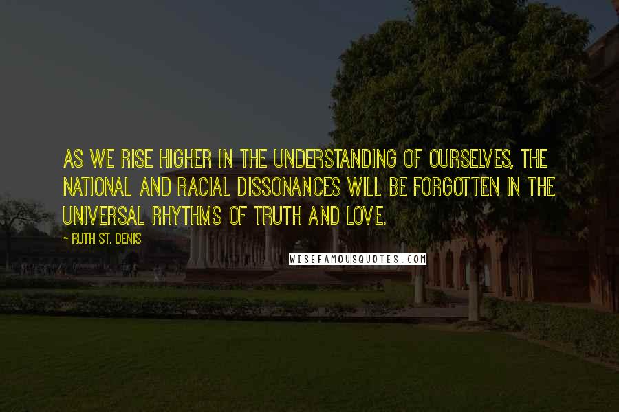 Ruth St. Denis quotes: As we rise higher in the understanding of ourselves, the national and racial dissonances will be forgotten in the universal rhythms of Truth and Love.