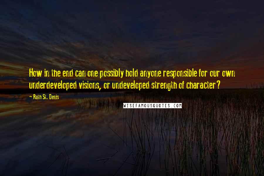 Ruth St. Denis quotes: How in the end can one possibly hold anyone responsible for our own underdeveloped visions, or undeveloped strength of character?