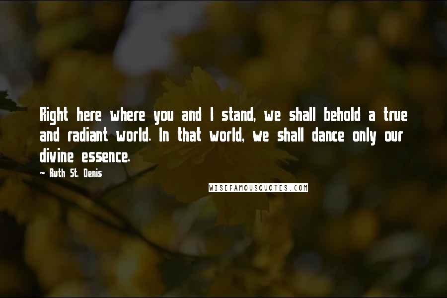 Ruth St. Denis quotes: Right here where you and I stand, we shall behold a true and radiant world. In that world, we shall dance only our divine essence.