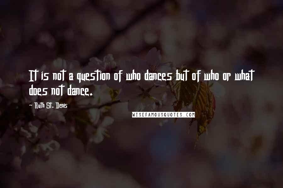 Ruth St. Denis quotes: It is not a question of who dances but of who or what does not dance.