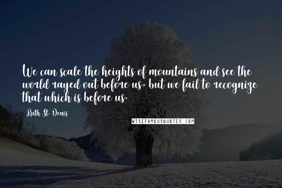 Ruth St. Denis quotes: We can scale the heights of mountains and see the world rayed out before us, but we fail to recognize that which is before us.