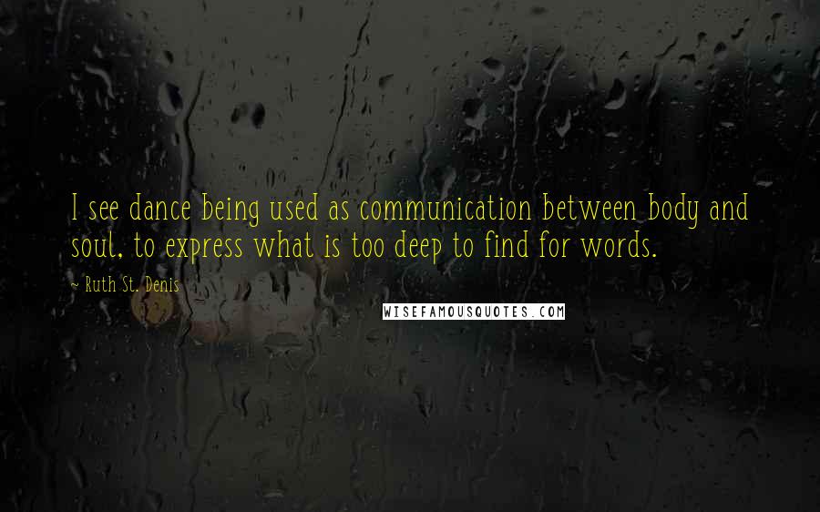 Ruth St. Denis quotes: I see dance being used as communication between body and soul, to express what is too deep to find for words.