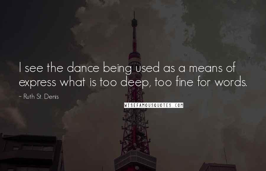 Ruth St. Denis quotes: I see the dance being used as a means of express what is too deep, too fine for words.