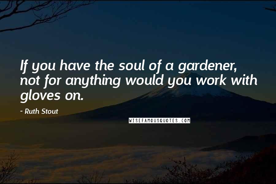 Ruth Stout quotes: If you have the soul of a gardener, not for anything would you work with gloves on.