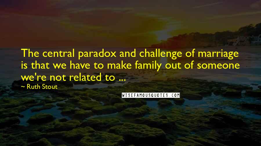 Ruth Stout quotes: The central paradox and challenge of marriage is that we have to make family out of someone we're not related to ...