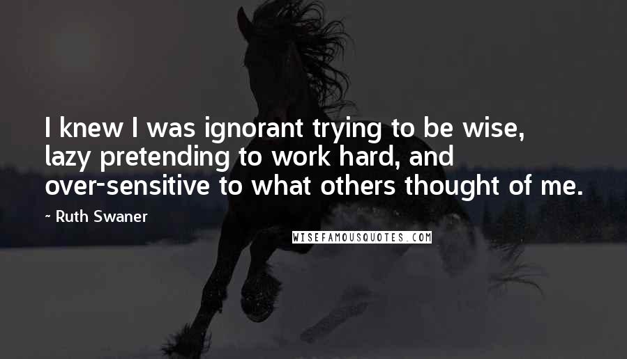 Ruth Swaner quotes: I knew I was ignorant trying to be wise, lazy pretending to work hard, and over-sensitive to what others thought of me.