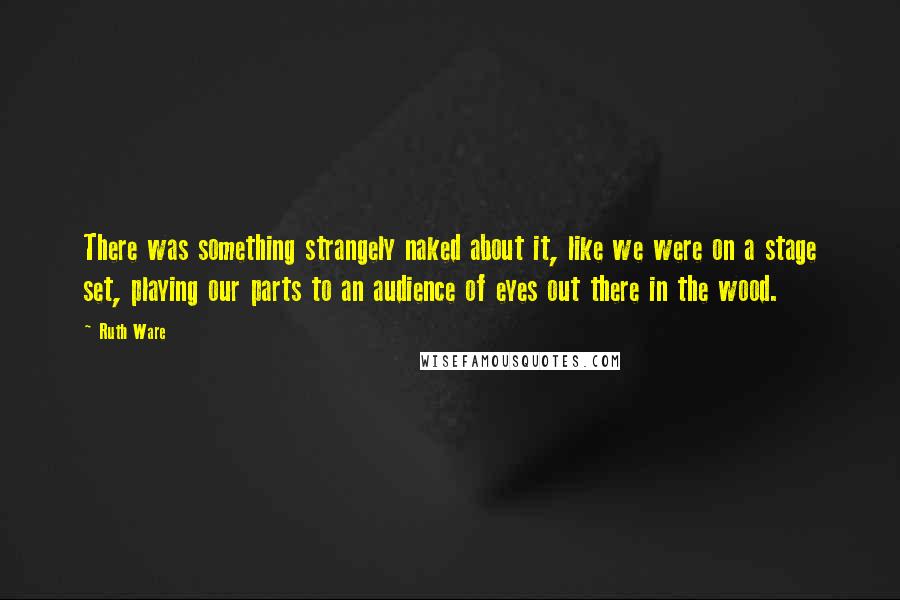 Ruth Ware quotes: There was something strangely naked about it, like we were on a stage set, playing our parts to an audience of eyes out there in the wood.