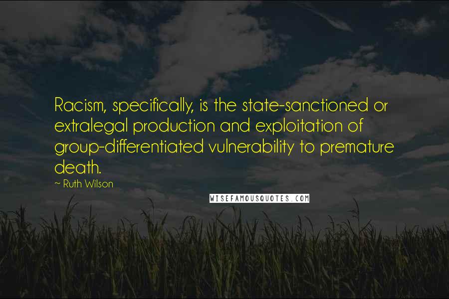 Ruth Wilson quotes: Racism, specifically, is the state-sanctioned or extralegal production and exploitation of group-differentiated vulnerability to premature death.