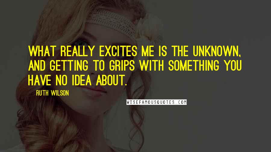 Ruth Wilson quotes: What really excites me is the unknown, and getting to grips with something you have no idea about.