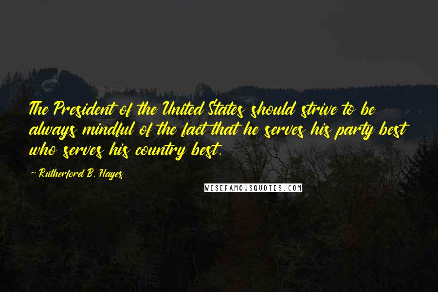 Rutherford B. Hayes quotes: The President of the United States should strive to be always mindful of the fact that he serves his party best who serves his country best. Rutherford B. Hayes quotes: The President of the United States should strive to be always mindful of the fact that he serves his party best who serves his country best.