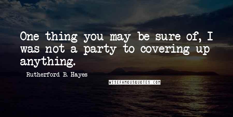 Rutherford B. Hayes quotes: One thing you may be sure of, I was not a party to covering up anything.