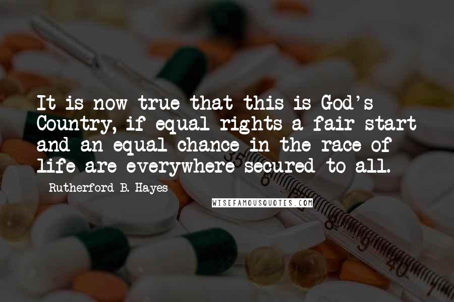 Rutherford B. Hayes quotes: It is now true that this is God's Country, if equal rights-a fair start and an equal chance in the race of life are everywhere secured to all. Rutherford B. Hayes quotes: It is now true that this is God's Country, if equal rights-a fair start and an equal chance in the race of life are everywhere secured to all.