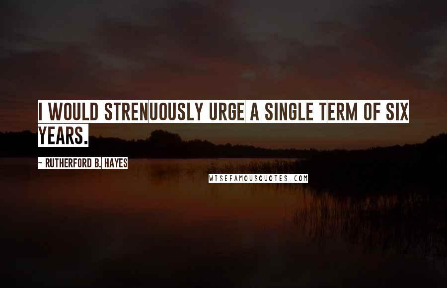 Rutherford B. Hayes quotes: I would strenuously urge a single term of six years.