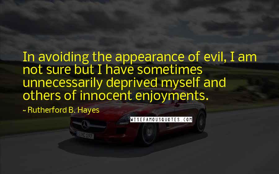 Rutherford B. Hayes quotes: In avoiding the appearance of evil, I am not sure but I have sometimes unnecessarily deprived myself and others of innocent enjoyments. Rutherford B. Hayes quotes: In avoiding the appearance of evil, I am not sure but I have sometimes unnecessarily deprived myself and others of innocent enjoyments.