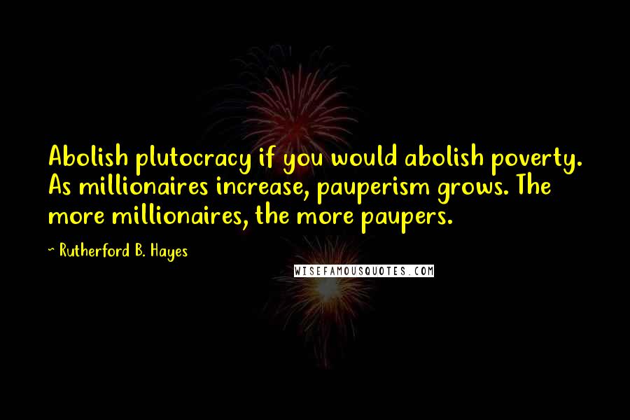 Rutherford B. Hayes quotes: Abolish plutocracy if you would abolish poverty. As millionaires increase, pauperism grows. The more millionaires, the more paupers.