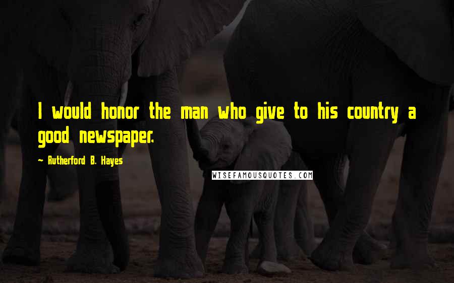 Rutherford B. Hayes quotes: I would honor the man who give to his country a good newspaper.