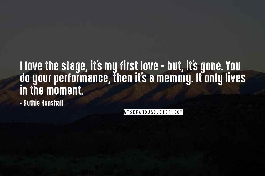 Ruthie Henshall quotes: I love the stage, it's my first love - but, it's gone. You do your performance, then it's a memory. It only lives in the moment.