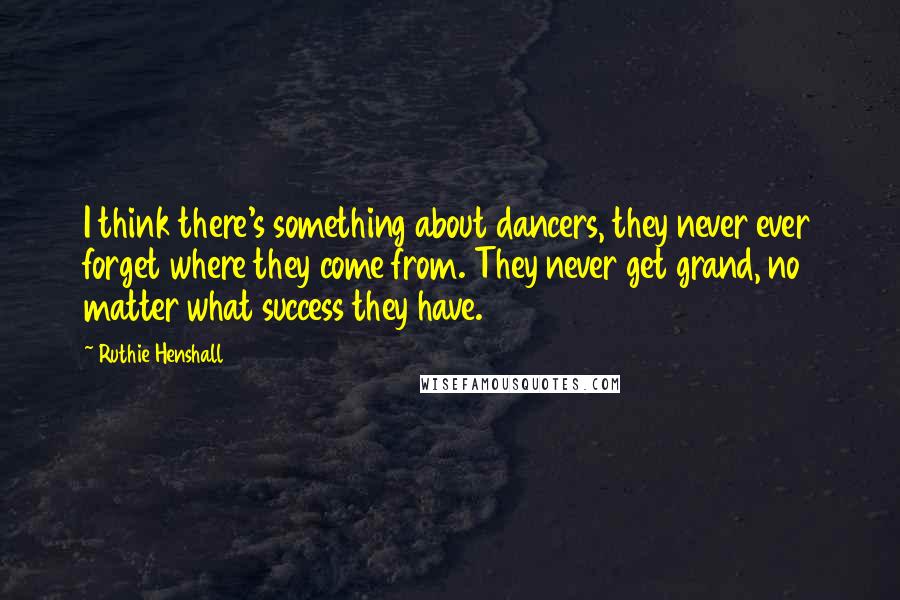 Ruthie Henshall quotes: I think there's something about dancers, they never ever forget where they come from. They never get grand, no matter what success they have.