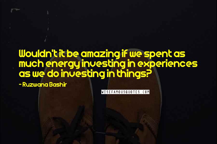 Ruzwana Bashir quotes: Wouldn't it be amazing if we spent as much energy investing in experiences as we do investing in things?