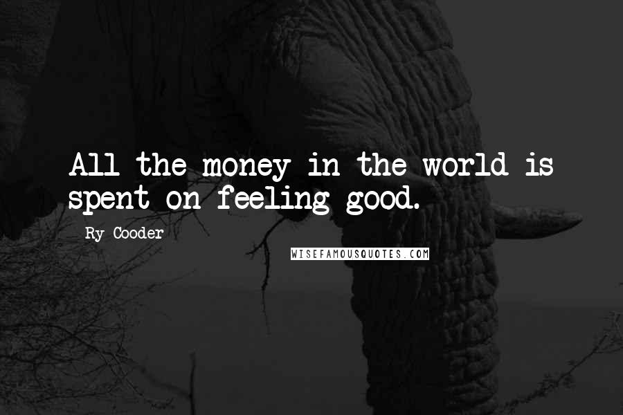 Ry Cooder quotes: All the money in the world is spent on feeling good.