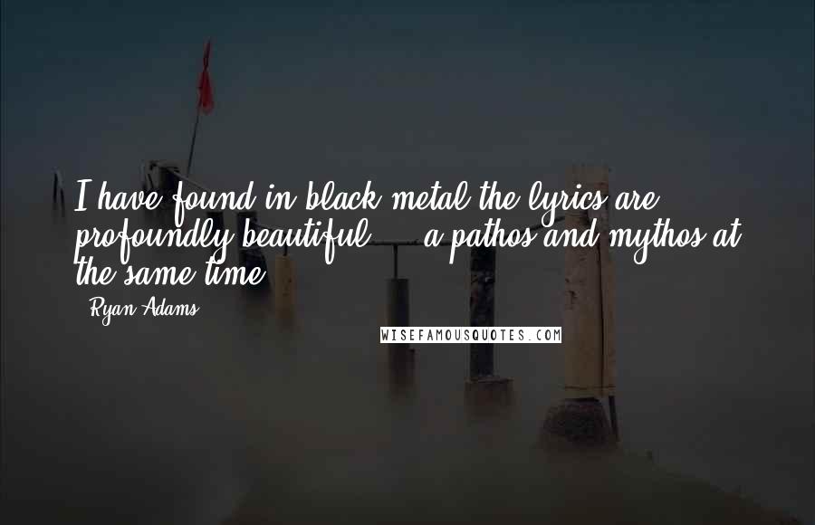 Ryan Adams quotes: I have found in black metal the lyrics are profoundly beautiful ... a pathos and mythos at the same time.