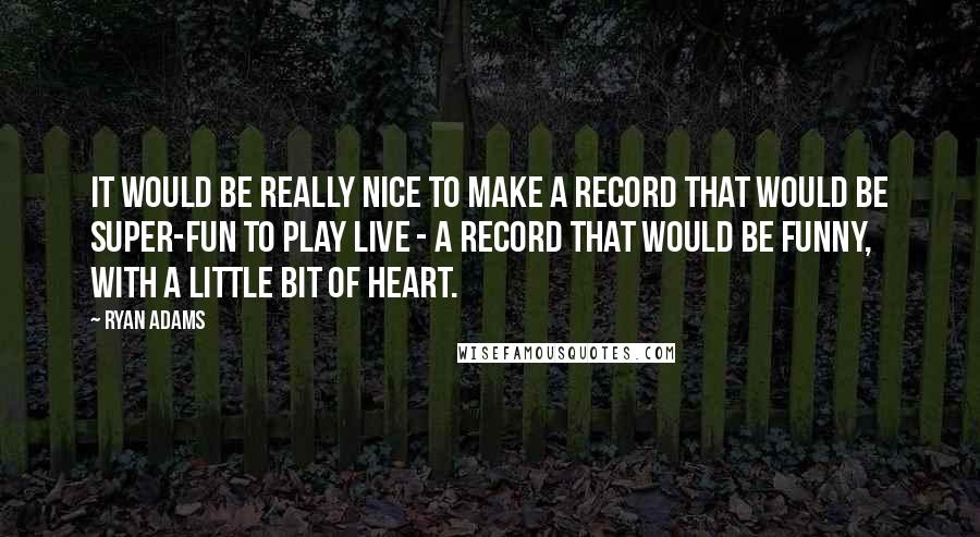 Ryan Adams quotes: It would be really nice to make a record that would be super-fun to play live - a record that would be funny, with a little bit of heart.